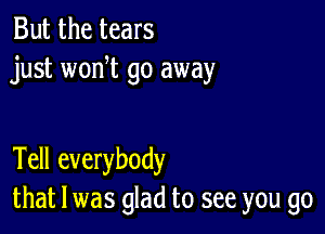 But the tears
just won t go away

Tell everybody
that l was glad to see you go