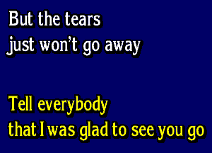 But the tears
just won t go away

Tell everybody
that l was glad to see you go