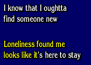 I know that l oughtta
find someone new

Loneliness found me
looks like ifs here to stay