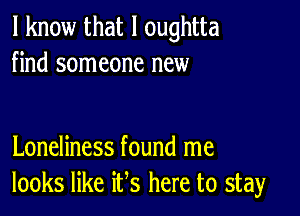 I know that l oughtta
find someone new

Loneliness found me
looks like ifs here to stay