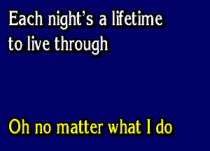 Each nighfs a lifetime
to live through

Oh no matter what I do