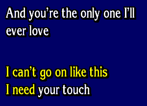 And you re the only one Fll
ever love

I cadt go on like this
I need your touch