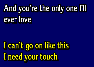 And you re the only one Fll
ever love

I cadt go on like this
I need your touch