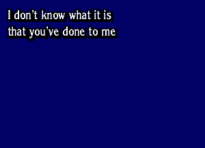 Idon't know what it is
that you've done to me