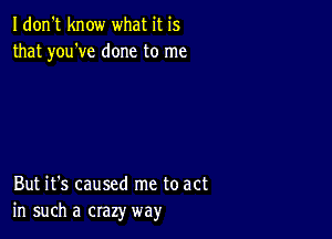 Idon't know what it is
that you've done to me

But it's caused me to act
in such a crazy way