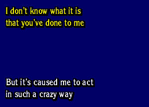 Idon't know what it is
that you've done to me

But it's caused me to act
in such a crazy way