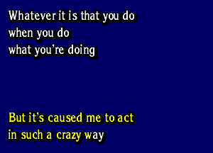 Whatever it is that you do
when you do
what you're doing

But it's caused me to act
in such a crazy way