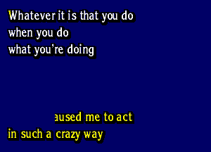 Whatever it is that you do
when you do
what you're doing

aused me to act
in such a crazy way