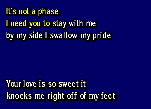 It's not a phase
Ineed you to stay with me
by my side I swallow my pride

Your love is so sweet it
knocks me right off of my feet