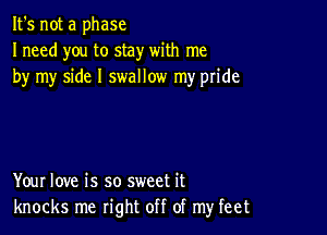 It's not a phase
Ineed you to stay with me
by my side I swallow my pride

Your love is so sweet it
knocks me right off of my feet