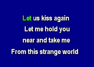 Let us kiss again
Let me hold you

near and take me

From this strange world