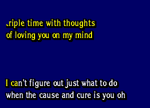 Jiple time with thoughts
of loving you on my mind

I can't figure out just what to do
when the cause and cure is you oh