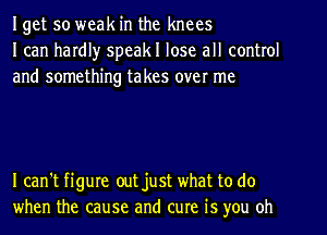 Iget so weak in the knees
I can hardl)r speakl lose all control
and something takes over me

I can't figure out just what to do
when the cause and cure is you oh