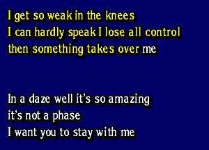 Iget so weak in the knees
I can hardl)r speakl lose all control
then something takes over me

In a daze well it's so amazing
it's not a phase
I want you to stay' with me