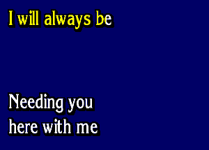 I will always be

Needing you
here with me