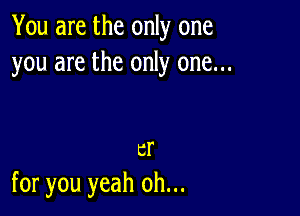 You are the only one
you are the only one...

er
for you yeah oh...