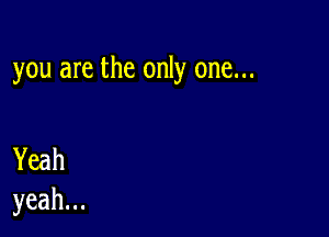 you are the only one...

Yeah
yeah.