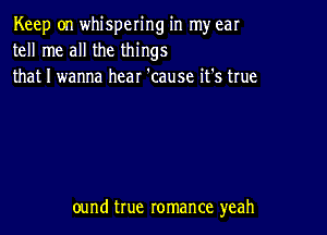 Keep on whispering in my ear
tell me all the things
that I wanna hear 'cause it's true

ound true romance yeah