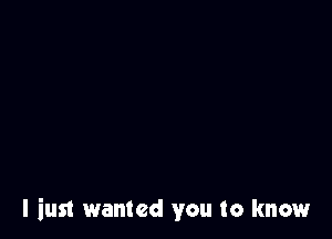 I iusl wanted you to know