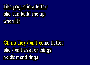 Like pages in a letter
she can build me up
when it'

Oh no they don't come better
she don't ask for things
no diamond rings