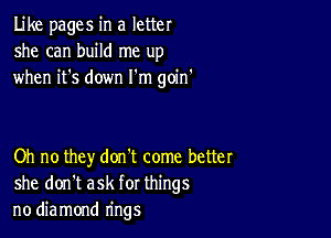 Like pages in a letter
she can build me up
when it's down I'm goin'

Oh no they don't come better
she don't ask for things
no diamond rings