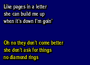 Like pages in a letter
she can build me up
when it's down I'm goin'

Oh no they don't come better
she don't ask for things
no diamond rings