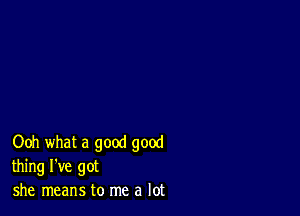 Ooh what a good good
thing I've got
she means to me a lot