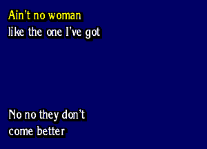 Ain't no woman
like the one I've got

No no they don't
come better