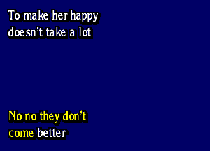 To make her happy
doesn't take a lot

No no they don't
come better