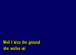 Well I kiss the ground
she walks on