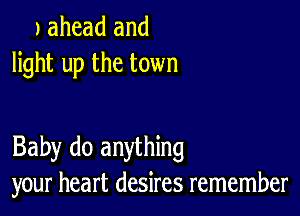 J ahead and
light up the town

Baby do anything
your heart desires remember