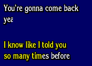 You re gonna come back
yea

I know like I told you
so many times before