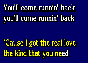 Youtll come runnin, back
youtll come runnin, back

Cause I got the real love
the kind that you need