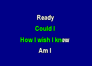 Ready
Could I

How I wish I knew
Am I