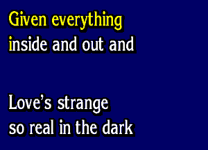 Given everything
inside and out and

Lovek strange
so real in the dark