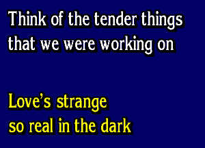 Think of the tender things
that we were working on

Lovets strange
so real in the dark