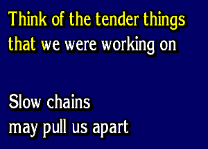 Think of the tender things
that we were working on

Slow chains
may pull us apart