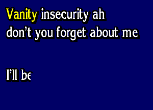 Vanity insecurity ah
donT you forget about me

HI bf