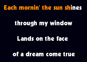 Each mornin' the sun shines
through my window
Lands on the face

of a dream come true