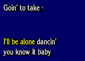 Goid to take

Pll be alone dancid
you know it baby