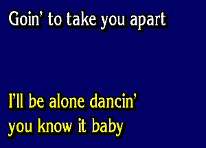 Goid to take you apart

Pll be alone dancid
you know it baby