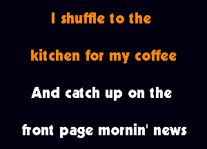 I shuffle to the

kitchen for my coffee

And catch up on the

front page mornin' news