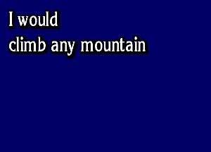 I would
climb any mountain