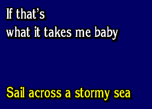 If thafs
what it takes me baby

Sail across a stormy sea