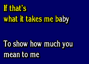 If thafs
what it takes me baby

To show how much you
mean to me