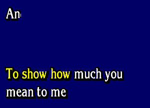 To show how much you
mean to me