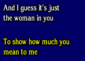 And I guess ifs just
the woman in you

To show how much you
mean to me