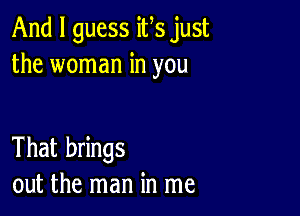 And I guess ifs just
the woman in you

That brings
out the man in me