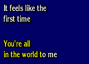 It feels like the
first time

You re all
in the world to me