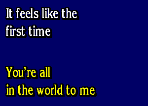 It feels like the
first time

You re all
in the world to me